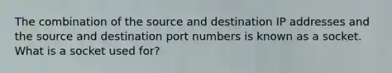 The combination of the source and destination IP addresses and the source and destination port numbers is known as a socket. What is a socket used for?