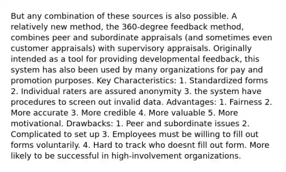 But any combination of these sources is also possible. A relatively new method, the 360-degree feedback method, combines peer and subordinate appraisals (and sometimes even customer appraisals) with supervisory appraisals. Originally intended as a tool for providing developmental feedback, this system has also been used by many organizations for pay and promotion purposes. Key Characteristics: 1. Standardized forms 2. Individual raters are assured anonymity 3. the system have procedures to screen out invalid data. Advantages: 1. Fairness 2. More accurate 3. More credible 4. More valuable 5. More motivational. Drawbacks: 1. Peer and subordinate issues 2. Complicated to set up 3. Employees must be willing to fill out forms voluntarily. 4. Hard to track who doesnt fill out form. More likely to be successful in high-involvement organizations.