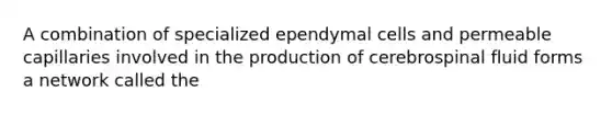 A combination of specialized ependymal cells and permeable capillaries involved in the production of cerebrospinal fluid forms a network called the