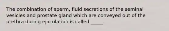 The combination of sperm, fluid secretions of the seminal vesicles and prostate gland which are conveyed out of the urethra during ejaculation is called _____.