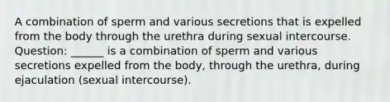 A combination of sperm and various secretions that is expelled from the body through the urethra during sexual intercourse. Question: ______ is a combination of sperm and various secretions expelled from the body, through the urethra, during ejaculation (sexual intercourse).