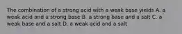 The combination of a strong acid with a weak base yields A. a weak acid and a strong base B. a strong base and a salt C. a weak base and a salt D. a weak acid and a salt