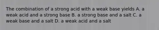 The combination of a strong acid with a weak base yields A. a weak acid and a strong base B. a strong base and a salt C. a weak base and a salt D. a weak acid and a salt