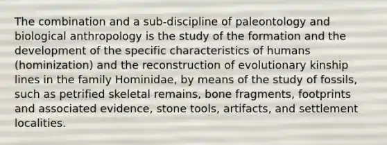 The combination and a sub-discipline of paleontology and biological anthropology is the study of the formation and the development of the specific characteristics of humans (hominization) and the reconstruction of evolutionary kinship lines in the family Hominidae, by means of the study of fossils, such as petrified skeletal remains, bone fragments, footprints and associated evidence, stone tools, artifacts, and settlement localities.