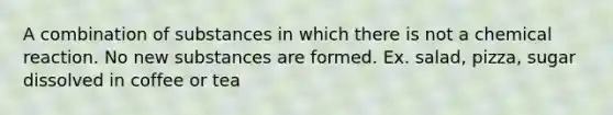 A combination of substances in which there is not a chemical reaction. No new substances are formed. Ex. salad, pizza, sugar dissolved in coffee or tea