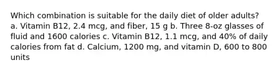 Which combination is suitable for the daily diet of older adults? a. Vitamin B12, 2.4 mcg, and fiber, 15 g b. Three 8-oz glasses of fluid and 1600 calories c. Vitamin B12, 1.1 mcg, and 40% of daily calories from fat d. Calcium, 1200 mg, and vitamin D, 600 to 800 units