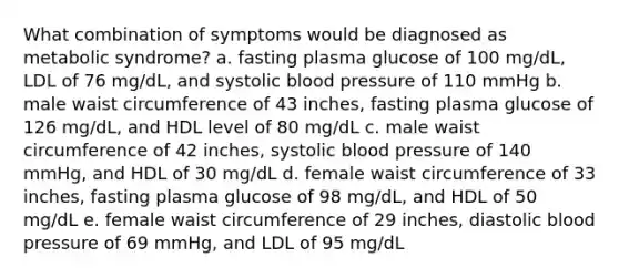 What combination of symptoms would be diagnosed as metabolic syndrome? a. fasting plasma glucose of 100 mg/dL, LDL of 76 mg/dL, and systolic blood pressure of 110 mmHg b. male waist circumference of 43 inches, fasting plasma glucose of 126 mg/dL, and HDL level of 80 mg/dL c. male waist circumference of 42 inches, systolic blood pressure of 140 mmHg, and HDL of 30 mg/dL d. female waist circumference of 33 inches, fasting plasma glucose of 98 mg/dL, and HDL of 50 mg/dL e. female waist circumference of 29 inches, diastolic blood pressure of 69 mmHg, and LDL of 95 mg/dL