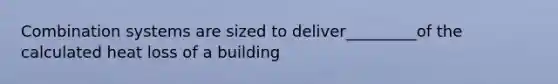 Combination systems are sized to deliver_________of the calculated heat loss of a building