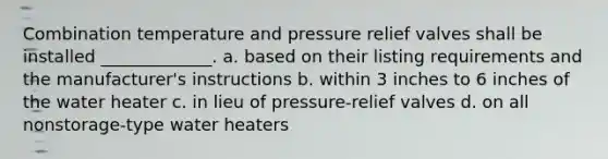 Combination temperature and pressure relief valves shall be installed _____________. a. based on their listing requirements and the manufacturer's instructions b. within 3 inches to 6 inches of the water heater c. in lieu of pressure-relief valves d. on all nonstorage-type water heaters