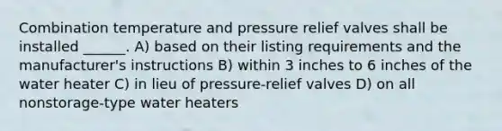 Combination temperature and pressure relief valves shall be installed ______. A) based on their listing requirements and the manufacturer's instructions B) within 3 inches to 6 inches of the water heater C) in lieu of pressure-relief valves D) on all nonstorage-type water heaters