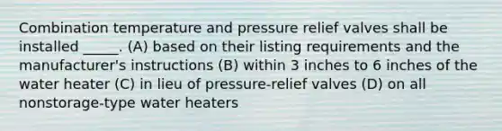 Combination temperature and pressure relief valves shall be installed _____. (A) based on their listing requirements and the manufacturer's instructions (B) within 3 inches to 6 inches of the water heater (C) in lieu of pressure-relief valves (D) on all nonstorage-type water heaters