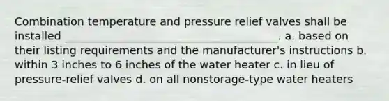 Combination temperature and pressure relief valves shall be installed _______________________________________. a. based on their listing requirements and the manufacturer's instructions b. within 3 inches to 6 inches of the water heater c. in lieu of pressure-relief valves d. on all nonstorage-type water heaters