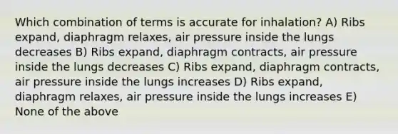 Which combination of terms is accurate for inhalation? A) Ribs expand, diaphragm relaxes, air pressure inside the lungs decreases B) Ribs expand, diaphragm contracts, air pressure inside the lungs decreases C) Ribs expand, diaphragm contracts, air pressure inside the lungs increases D) Ribs expand, diaphragm relaxes, air pressure inside the lungs increases E) None of the above