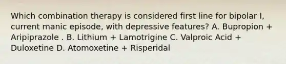 Which combination therapy is considered first line for bipolar I, current manic episode, with depressive features? A. Bupropion + Aripiprazole . B. Lithium + Lamotrigine C. Valproic Acid + Duloxetine D. Atomoxetine + Risperidal