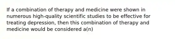 If a combination of therapy and medicine were shown in numerous high-quality scientific studies to be effective for treating depression, then this combination of therapy and medicine would be considered a(n)