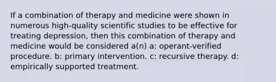 If a combination of therapy and medicine were shown in numerous high-quality scientific studies to be effective for treating depression, then this combination of therapy and medicine would be considered a(n) a: operant-verified procedure. b: primary intervention. c: recursive therapy. d: empirically supported treatment.