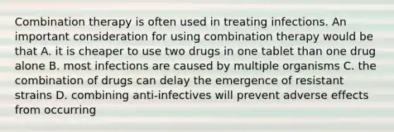 Combination therapy is often used in treating infections. An important consideration for using combination therapy would be that A. it is cheaper to use two drugs in one tablet than one drug alone B. most infections are caused by multiple organisms C. the combination of drugs can delay the emergence of resistant strains D. combining anti-infectives will prevent adverse effects from occurring