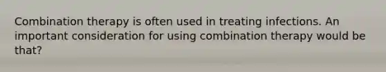 Combination therapy is often used in treating infections. An important consideration for using combination therapy would be that?