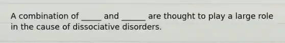 A combination of _____ and ______ are thought to play a large role in the cause of dissociative disorders.