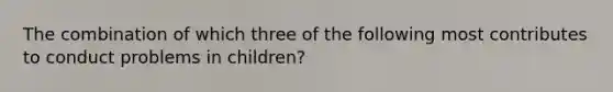 The combination of which three of the following most contributes to conduct problems in children?