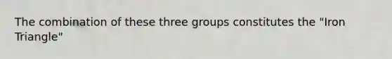 The combination of these three groups constitutes the "Iron Triangle"