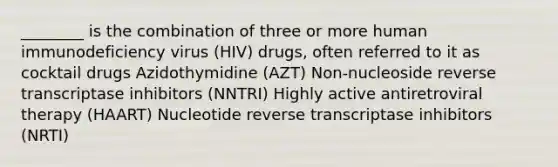 ________ is the combination of three or more human immunodeficiency virus (HIV) drugs, often referred to it as cocktail drugs Azidothymidine (AZT) Non-nucleoside reverse transcriptase inhibitors (NNTRI) Highly active antiretroviral therapy (HAART) Nucleotide reverse transcriptase inhibitors (NRTI)