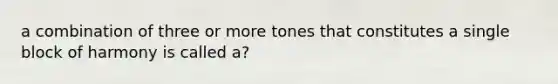 a combination of three or more tones that constitutes a single block of harmony is called a?