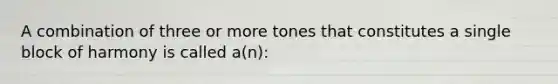 A combination of three or more tones that constitutes a single block of harmony is called a(n):