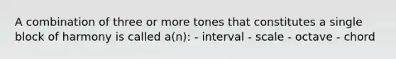 A combination of three or more tones that constitutes a single block of harmony is called a(n): - interval - scale - octave - chord