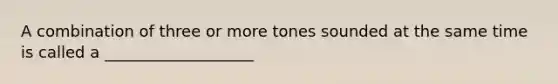 A combination of three or more tones sounded at the same time is called a ___________________