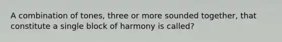 A combination of tones, three or more sounded together, that constitute a single block of harmony is called?