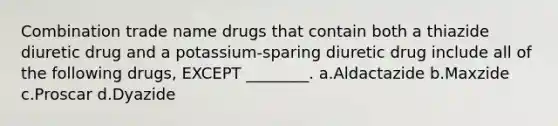 Combination trade name drugs that contain both a thiazide diuretic drug and a potassium-sparing diuretic drug include all of the following drugs, EXCEPT ________. a.Aldactazide b.Maxzide c.Proscar d.Dyazide