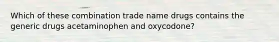 Which of these combination trade name drugs contains the generic drugs acetaminophen and oxycodone?