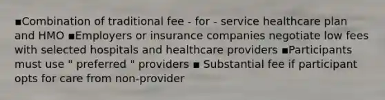 ▪Combination of traditional fee - for - service healthcare plan and HMO ▪Employers or insurance companies negotiate low fees with selected hospitals and healthcare providers ▪Participants must use " preferred " providers ▪ Substantial fee if participant opts for care from non-provider