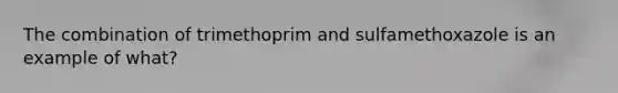 The combination of trimethoprim and sulfamethoxazole is an example of what?