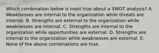 Which combination below is most true about a SWOT analysis? A. Weaknesses are internal to the organization while threats are internal. B. Strengths are external to the organization while weaknesses are internal. C. Strengths are internal to the organization while opportunities are external. D. Strengths are internal to the organization while weaknesses are external. E. None of the above combinations are true.