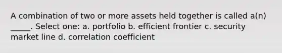 A combination of two or more assets held together is called a(n) _____. Select one: a. portfolio b. efficient frontier c. security market line d. correlation coefficient