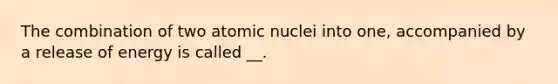 The combination of two atomic nuclei into one, accompanied by a release of energy is called __.