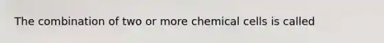 The combination of two or more chemical cells is called