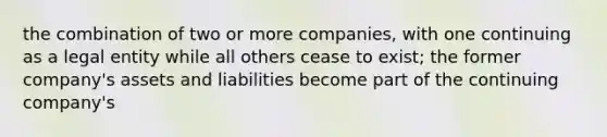 the combination of two or more companies, with one continuing as a legal entity while all others cease to exist; the former company's assets and liabilities become part of the continuing company's