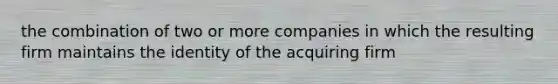 the combination of two or more companies in which the resulting firm maintains the identity of the acquiring firm