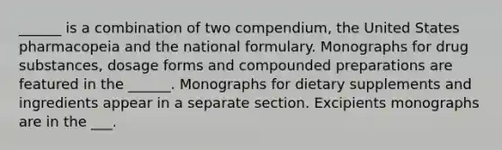 ______ is a combination of two compendium, the United States pharmacopeia and the national formulary. Monographs for drug substances, dosage forms and compounded preparations are featured in the ______. Monographs for dietary supplements and ingredients appear in a separate section. Excipients monographs are in the ___.