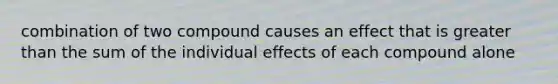 combination of two compound causes an effect that is greater than the sum of the individual effects of each compound alone