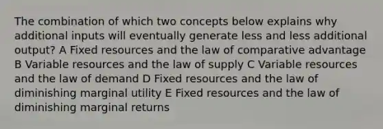 The combination of which two concepts below explains why additional inputs will eventually generate less and less additional output? A Fixed resources and the law of comparative advantage B Variable resources and the law of supply C Variable resources and the law of demand D Fixed resources and the law of diminishing marginal utility E Fixed resources and the law of diminishing marginal returns