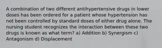 A combination of two different antihypertensive drugs in lower doses has been ordered for a patient whose hypertension has not been controlled by standard doses of either drug alone. The nursing student recognizes the interaction between these two drugs is known as what term? a) Addition b) Synergism c) Antagonism d) Displacement