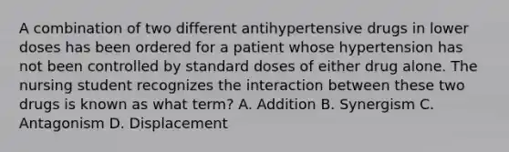 A combination of two different antihypertensive drugs in lower doses has been ordered for a patient whose hypertension has not been controlled by standard doses of either drug alone. The nursing student recognizes the interaction between these two drugs is known as what term? A. Addition B. Synergism C. Antagonism D. Displacement