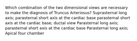 Which combination of the two dimensional views are necessary to make the diagnosis of Truncus Arteriosus? Suprasternal long axis; parasternal short axis at the cardiac base parasternal short axis at the cardiac base; ductal view Parasternal long axis; parasternal short axis at the cardiac base Parasternal long axis; Apical four chamber