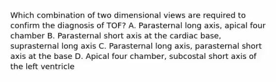 Which combination of two dimensional views are required to confirm the diagnosis of TOF? A. Parasternal long axis, apical four chamber B. Parasternal short axis at the cardiac base, suprasternal long axis C. Parasternal long axis, parasternal short axis at the base D. Apical four chamber, subcostal short axis of the left ventricle