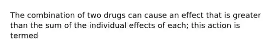 The combination of two drugs can cause an effect that is greater than the sum of the individual effects of each; this action is termed