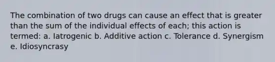 The combination of two drugs can cause an effect that is greater than the sum of the individual effects of each; this action is termed: a. Iatrogenic b. Additive action c. Tolerance d. Synergism e. Idiosyncrasy